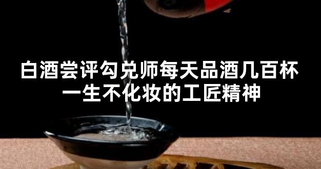 白酒尝评勾兑师每天品酒几百杯 一生不化妆的工匠精神